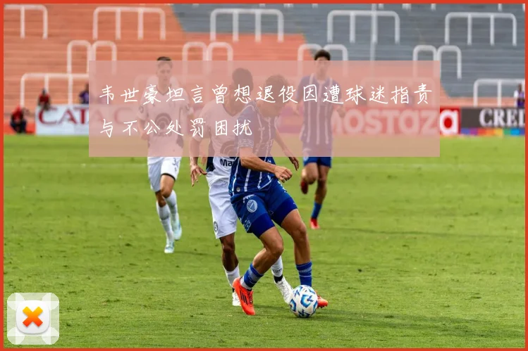 韦世豪坦言曾想退役因遭球迷指责与不公处罚困扰