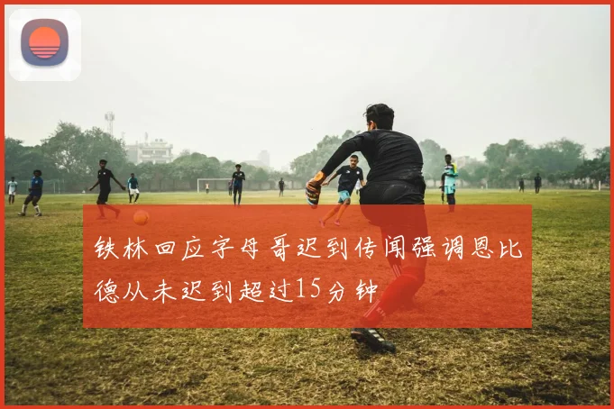 铁林回应字母哥迟到传闻强调恩比德从未迟到超过15分钟