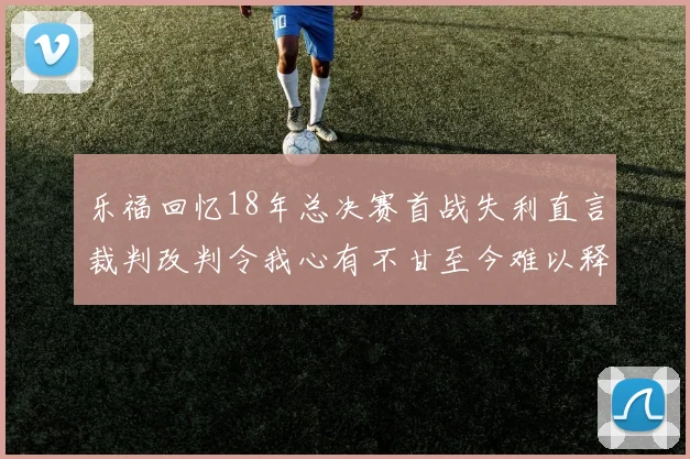 乐福回忆18年总决赛首战失利直言裁判改判令我心有不甘至今难以释怀