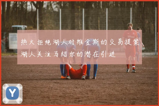 热火拒绝湖人对维金斯的交易提案湖人关注马绍尔的潜在引进