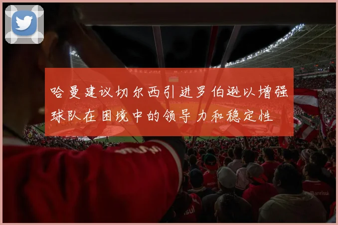哈曼建议切尔西引进罗伯逊以增强球队在困境中的领导力和稳定性