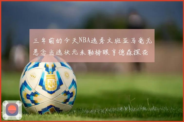 三年前的今天NBA选秀文班亚马毫无悬念当选状元米勒榜眼亨德森探花成就传奇时刻