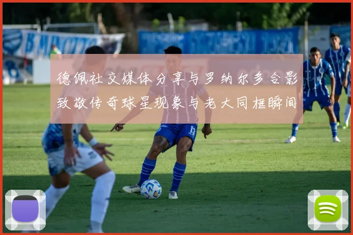 德佩社交媒体分享与罗纳尔多合影致敬传奇球星现象与老大同框瞬间