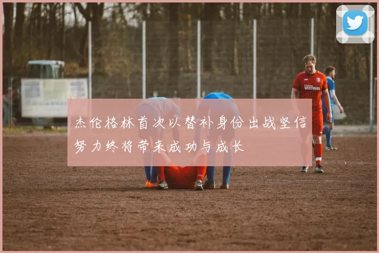 杰伦格林首次以替补身份出战坚信努力终将带来成功与成长
