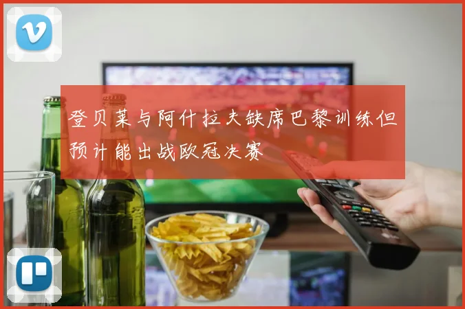 登贝莱与阿什拉夫缺席巴黎训练但预计能出战欧冠决赛