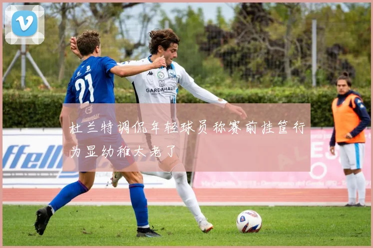 杜兰特调侃年轻球员称赛前挂筐行为显幼稚太老了