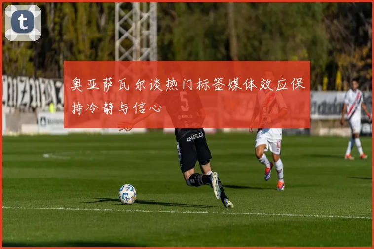 奥亚萨瓦尔谈热门标签媒体效应保持冷静与信心