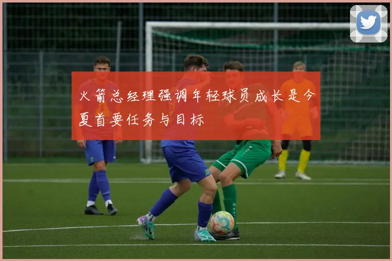 火箭总经理强调年轻球员成长是今夏首要任务与目标