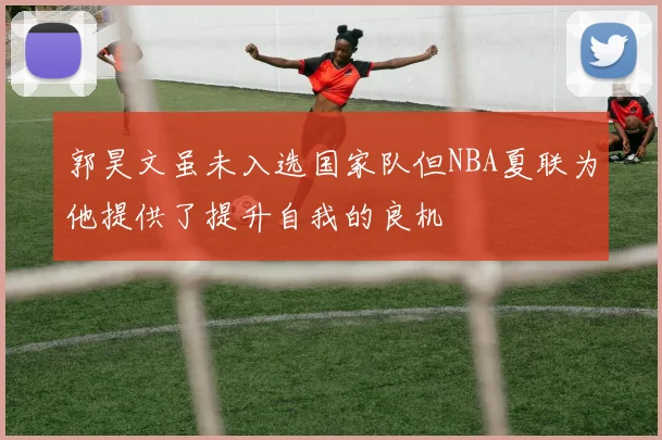 郭昊文虽未入选国家队但NBA夏联为他提供了提升自我的良机