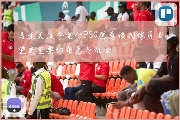 马竞关注李刚仁PSG愿意谈判球员渴望更重要的角色与机会