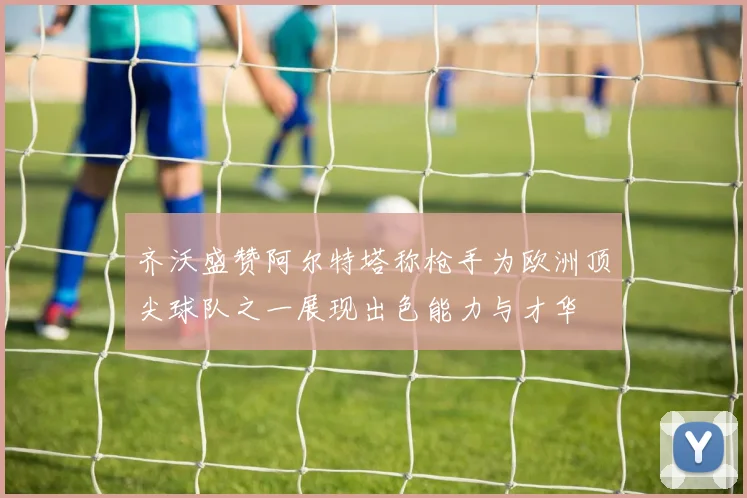 齐沃盛赞阿尔特塔称枪手为欧洲顶尖球队之一展现出色能力与才华