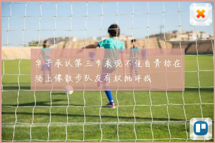 华子承认第三节表现不佳自责称在场上像散步队友有权批评我