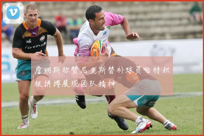 詹姆斯称赞尼克斯替补球员哈特积极拼搏展现团队精神
