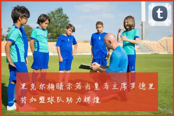 里克尔梅暗示若当皇马主席罗德里将加盟球队助力辉煌