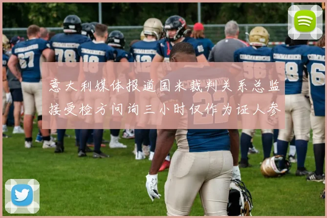 意大利媒体报道国米裁判关系总监接受检方问询三小时仅作为证人参与调查