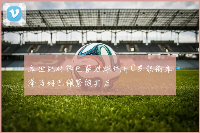 本世纪对阵巴萨进球统计C罗领衔本泽马姆巴佩紧随其后