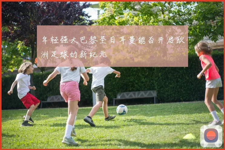 年轻强大巴黎圣日耳曼能否开启欧洲足球的新纪元