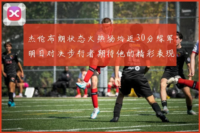 杰伦布朗状态火热场均近30分绿军明日对决步行者期待他的精彩表现