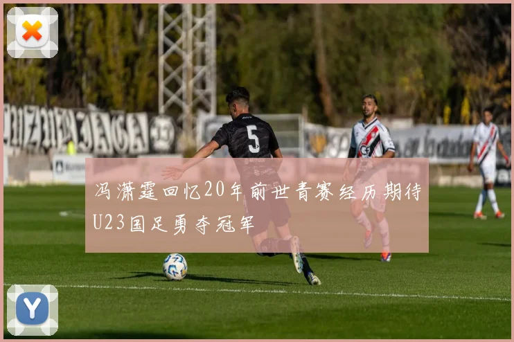 冯潇霆回忆20年前世青赛经历期待U23国足勇夺冠军