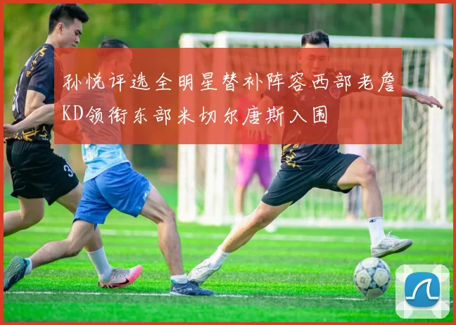 孙悦评选全明星替补阵容西部老詹KD领衔东部米切尔唐斯入围